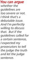 You can argue whether the guidelines are too severe or not.  I think that's a debatable issue.  And I'm perfectly willing to discuss that.  But if the guidelines called for a certain sentence, I expected my prosecutors to tell the judge the truth and let the judge sentence.