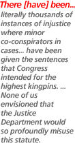 There [have] been ... literally thousands of instances of injustice where minor co-conspirators in cases ... have been given the sentences that Congress intended for the highest kingpins. ... None of us envisioned that the Justice Department would so profoundly misuse this statute.