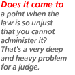 Does it come to a point when the law is so unjust that you cannot administer it? That's a very deep and heavy problem for a judge.