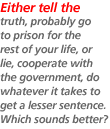 Either tell the truth, probably go to prison for the rest of your life, or lie, cooperate with the government, do whatever it takes to get a lesser sentence. Which sounds better?