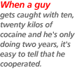 When a guy gets caught with ten, twenty kilos of cocaine and he's only doing two years, it's easy to tell that he cooperated.