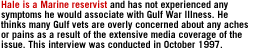 Hale is a Marine reservist and has not experienced any symptoms he would associate with Gulf War Illness.  He thinks many Gulf vets are overly concerned about any aches or pains as a result of the extensive media coverage of the issue. This interview was conducted in October 1997.