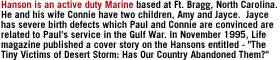 Hanson is an active duty Marine based at Ft. Bragg, North Carolina.  He and his wife Connie have two children, Amy and Jayce.  Jayce has severe birth defects which Paul and Connie are convinced are related to Paul's service in  the Gulf War. In November 1995, Life magazine published a cover story on the Hansons entitled - The Tiny Victims of Desert Storm: Has Our Country Abandoned Them?
