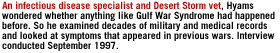 An infectious disease specialist and Desert Storm vet,  Hyams wondered whether anything like Gulf War Syndrome had happened before. So he examined decades of military and medical records and looked at  symptoms that appeared in previous wars. Interview conducted September 1997.