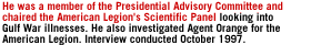 He was a member of the Presidential Advisory Committee and chaired the American Legion's Scientific Panel looking into Gulf War illnesses.  He also investigated Agent Orange for the American Legion.  Interview conducted October 1997.