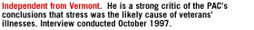 Independent from Vermont  He is a strong critic of the PAC's conclusions that stress was the likely cause of veterans' illnesses. Interview conducted October 1997.