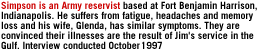 Simpson is an Army reservist based at Fort Benjamin Harrison, Indianapolis. He suffers from fatigue, headaches and memory loss and his wife, Glenda, has similar symptoms.  They are convinced their illnesses are the result of Jim's service in the Gulf. Interview conducted October 1997