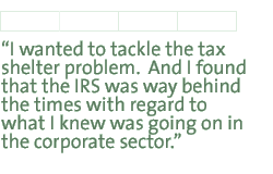 I wanted to tackle the tax shelter problem.  And I found that the IRS was way behind the times with regard to what I knew was going on in the corporate sector.