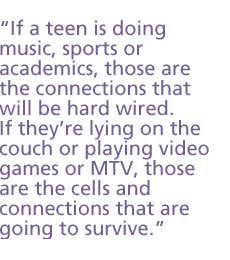 If a teen is doing music, sports or academics, those are the connections that will be hard wired. If theyre lying on the couch or playing video games or MTV, those are the cells and connections that are going to survive.