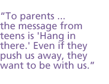 To parents ...  the message from teens is Hang in there. Even if they push us away, they want to be with us.