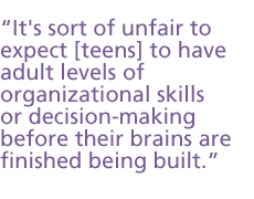 [It's] not that the teens are stupid or incapable of [things]. It's sort of unfair to expect them to have adult levels of organizational skills or decision making before their brain is finished being built.