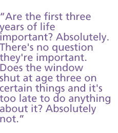 Are the first three years of life important? Absolutely. There's no question they're important. Does the window shut at age three on certain things and it's too late to do anything about it? Absolutely not.