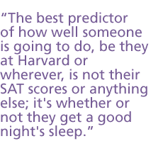 The best predictor of how well someone is going to do be they at Harvard or wherever is not their SAT scores or anything else; it's whether or not they get a good night's sleep.