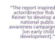 The report inspired actor/director Rob Reiner to develop a national public awareness campaign [on early childhood development].