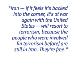 Iran - if it feels it's backed into the corner, it's at war again with the United States - will resort to terrorism, because the people who were involved [in terrorism before] are still in Iran. They're free.