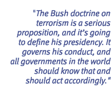 The Bush doctrine on terrorism is a serious proposition, and its going to define his presidency. It governs his conduct, and all governments in the world should know that and should act accordingly.