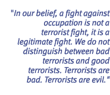 In our belief, a fight against occupation is not a terrorist fight, it is a legitimate fight. We do not distinguish between bad terrorists and good terrorists. Terrorists are bad. Terrorists are evil.