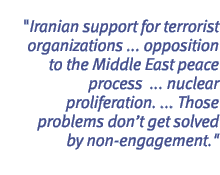 Iranian support for terrorist organizations ... opposition to the Middle East peace process  ... nuclear proliferation. ... Those problems dont get solved by non-engagement.