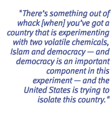 There's something out of whack [when] you've got a country that is experimenting with two volatile chemicals, Islam and democracy - and democracy is an important component in this experiment - and the United States is trying to isolate this country.