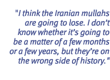 I think the Iranian mullahs are going to lose. I don't know whether it's going to be a matter of a few months or a few years, but they're on the wrong side of history.