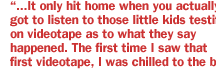 ...It only hit home when you actually got to listen to those little kids testifying on videotape as to what they say happened. The first time I saw that first videotape, I was chilled to the bone.