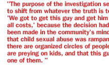 The purpose of the investigation seemed to shift from whatever the truth is to--'We got to get this guy and get him at all costs,' because the decision had been made in the community's mind that child sexual abuse was rampant, there are organized circles of people that are preying on kids, and that this guy is one of them. 