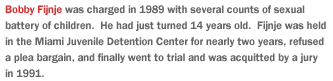 Bobby Fijnje was charged in 1989 with several counts of sexual battery of children.  He had just turned 14 years old.  Fijnje was held in the Miami Juvenile Detention Center for two years, refused a plea bargain, and finally went to trial and was acquitted by a jury in 1991.