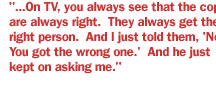 ...On TV, you always see that the cops are always right.  They always get the right person.  And I just told them, 'No.  You got the wrong one.'  And he just kept on asking me.