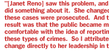 [Janet Reno] saw this problem, and she did something about it.  She changed how these cases were prosecuted.  And the result was that the public became more comfortable with the idea of reporting these types of crimes.  So I attribute the change directly to her leadership in this area.