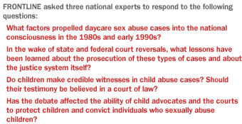 FRONTLINE asked four national experts to respond to the following questions: What factors propelled daycare sex abuse cases into the national consciousness in the 1980s and early 1990s? In the wake of state and federal court reversals, what lessons have been learned about the prosecution of these types of cases and about the justice system itself? Do children make credible witnesses in child abuse cases?  Should their testimony be believed in a court of law? Has the debate affected the ability of child advocates and the courts to protect children and convict individuals who sexually abuse children?