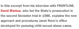 In this excerpt from his interview with FRONTLINE,  David Markus,  who led the  State's prosecution in the second Snowden trial in 1986, explains the new approach and procedures Janet Reno's office developed for pursuing child sexual abuse cases.