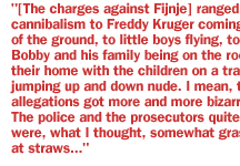 [The charges against Fijnje} ranged from cannibalism to Freddy Kruger coming out of the ground, to little boys flying, to Bobby and his family being on the roof of their home with the children on a trampoline jumping up and down nude. I mean, the allegations got more and more bizarre. The police and the prosecutors quite often were, what I thought, somewhat grasping at straws. 