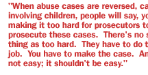 When abuse cases are reversed, cases involving children, people will say, you're making it too hard for prosecutors to prosecute these cases.  There's no such thing as too hard.  They have to do their job.  You have to make the case.  And it's not easy; it shouldn't be easy.