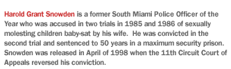 Harold Grant Snowden is a former South Miami police officer of the year who was accused in two trials in 1985 and 1986 of sexually molesting children baby-sat by his wife.  He was convicted in the second trial and sentenced to 50 years in a maximum security prison.  Snowden was released in April of 1998 when the 11th Circuit Court of Appeals reversed his conviction.