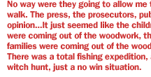 No way were they going to allow me to walk. The press, the prosecutors, public opinion...It just seemed like the children were coming out of the woodwork, the families were coming out of the woodwork. There was a total fishing expedition, a witch hunt, just a no win situation.