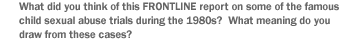 What did you  think of this FRONTLINE report on some of the famous child sexual abuse trials during the 1980s?  What meaning do you draw from these cases?
