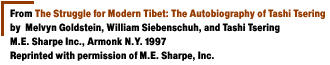 From The Struggle for Modern Tibet: The Autobiography of Tashi Tseringby  Melvyn Goldstein, William Siebenschuh, and Tashi TseringM.E. Sharpe Inc., Armonk N.Y. 1997{Reprinted with permission of M.E. Sharpe, Inc.} 