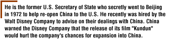 He is the former U.S. Secretary of State who secretly went to Beijing in 1972 to help re-open China to the U.S. He recently was hired by the Walt Disney Company to advise on their dealings with China. China warned the Disney Company that the release of its film 