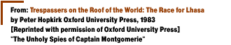 From:  Trespassers on the Roof of the World:The Race for Lhasa by Peter Hopkirk Oxford University Press, 1983[Reprinted with permission of Oxford University Press] The Unholy Spies of Captain Montgomerie