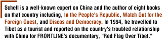 Schell is a well-known expert on China and the author of eight books  on that country including, In the People's Republic,Watch Out for the Foreign Guest, and Discos and Democracy.   In 1994, he travelled to Tibet as a tourist and  reported on the country's troubled relationship with China for FRONTLINE's  documentary, Red Flag Over Tibet.