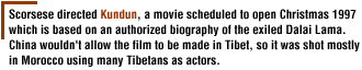 Scorsese directed Kundun, a movie scheduled to open Christmas 1997 which is based on an authorized biography of the exiled Dalai Lama. China wouldn't allow the film to be made in Tibet, so it was shot mostly in Morocco using many Tibetans as actors. 