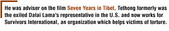 He was adviser on the film Seven Years in Tibet. Tethong formerly was the exiled Dalai Lama's representative in the U.S. and now works for Survivors International, an organization which helps victims of torture.