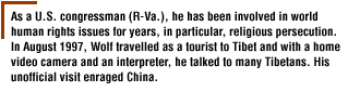 As a U.S. congressman (R-Va.), he has been involved in world human rights issues for years, in particular, religious persecution. In August 1997, Wolf travelled as a tourist to Tibet and with a home video camera and an interpreter, he talked to many Tibetans. His unofficial visit enraged China.