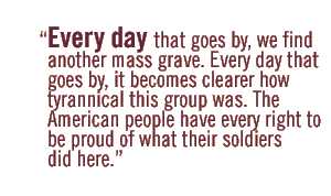 Every day that goes by, we find another mass grave. Every day that goes by, it becomes clearer how tyrannical this group was. The American people have every right to be proud of what their soldiers did here.