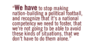 We have to stop making nation-building a political football, and recognize that it's a national competency we need to foster, that we're not going to be able to avoid these kinds of situations, that we don't have to do them alone.