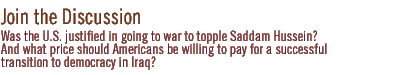 join the discussion: Was the U.S. justified in going to war to topple Saddam Hussein?  And what price should Americans be willing to pay for a successful  transition to democracy in Iraq?