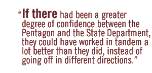 If there had been a greater degree of confidence between the Pentagon and the State Department, they could have worked in tandem a lot better than they did, instead of going off in different directions.