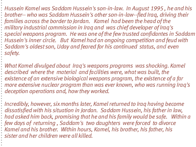 Hussein Kamel was Saddam Hussein's son-in-law.  In August  1995 , he and his brother-- who was Saddam  Hussein's other son-in-law--fled Iraq, driving their families across the border to Jordan.   Kamel  had been  the head of the military industrial commission in Iraq and  was chief developer of  Iraq's special weapons program.  He was one of the few trusted confidantes  in Saddam Hussein's inner circle.   But  Kamel had an ongoing competition and  feud with Saddam's oldest son, Uday and feared  for his continued  status, and even safety. What Kamel divulged about  Iraq's weapons programs  was shocking. Kamel described  where the  material  and facilities were, what was built, the existence of an extensive biological weapons program, the existence of a far more extensive nuclear program than was ever known, who was running Iraq's deception operations and, how they worked. Incredibly, however, six months later, Kamel returned to Iraq having become dissatisfied with his situation in Jordan.  Saddam Hussein, his father in law, had asked him back, promising that he and his family would be safe.   Within a few days of  returning , Saddam's  two daughters  were forced  to divorce Kamel and his brother.  Within hours, Kamel, his brother, his father, his sister and her children were all killed.