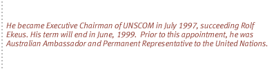 He became Executive Chairman of UNSCOM in July 1997, succeeding Rolf Ekeus. His term will end in June, 1999.  Prior to this appointment, he was Australian Ambassador and Permanent Representative to the United Nations.