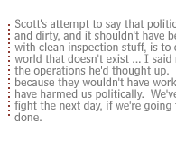 Scott's attempt to say that politics is out there and dirty, and it shouldn't have been interfering with clean inspection stuff, is to describe a world that doesn't exist ... I said no to some of the operations he'd thought up.  Had to, because they wouldn't have worked,  would have harmed us politically.  We've got to live to fight the next day, if we're going to get this job done. 